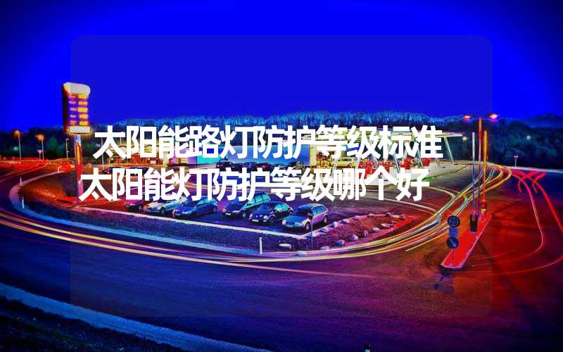 太阳能路灯防护等级标准 太阳能灯防护等级哪个好
